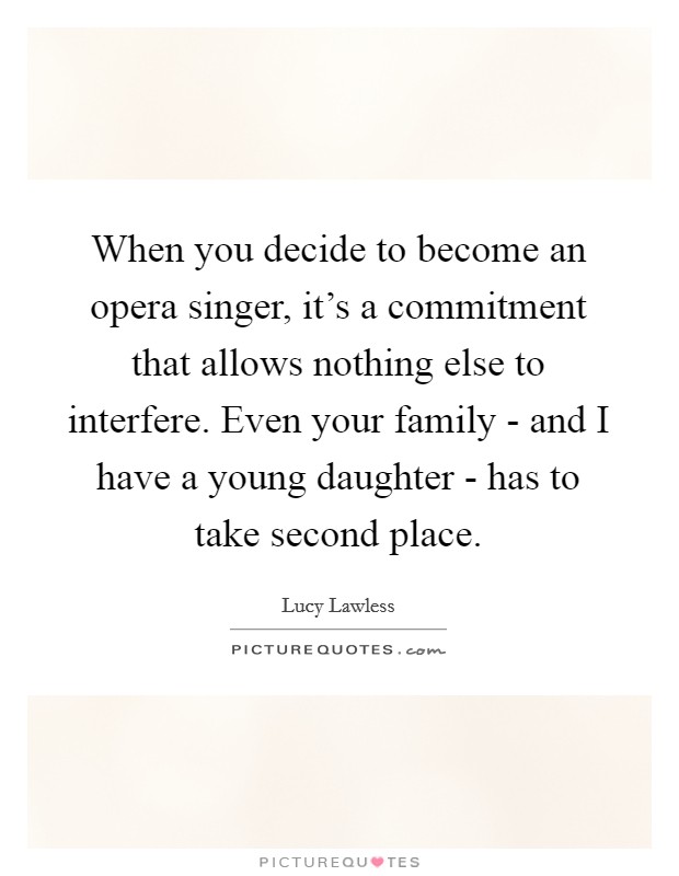 When you decide to become an opera singer, it's a commitment that allows nothing else to interfere. Even your family - and I have a young daughter - has to take second place Picture Quote #1