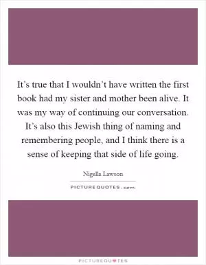 It’s true that I wouldn’t have written the first book had my sister and mother been alive. It was my way of continuing our conversation. It’s also this Jewish thing of naming and remembering people, and I think there is a sense of keeping that side of life going Picture Quote #1