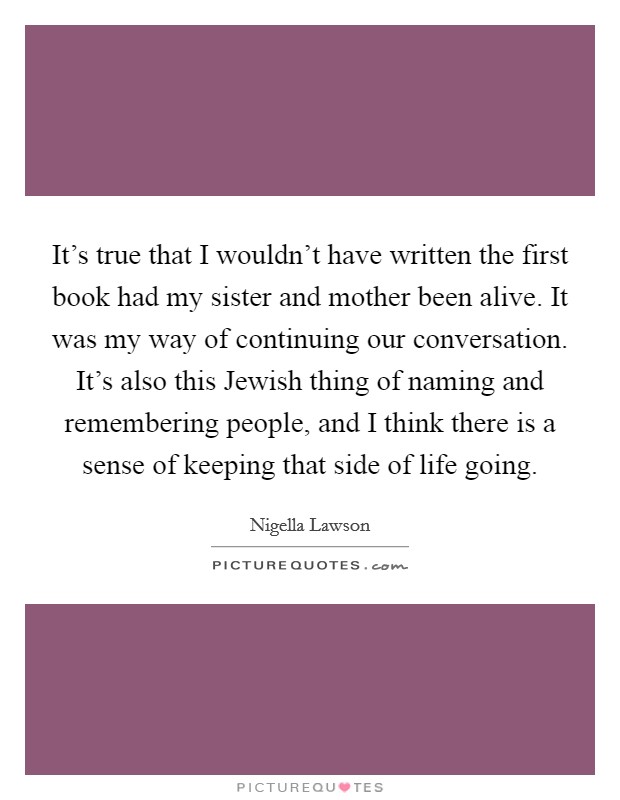 It's true that I wouldn't have written the first book had my sister and mother been alive. It was my way of continuing our conversation. It's also this Jewish thing of naming and remembering people, and I think there is a sense of keeping that side of life going Picture Quote #1
