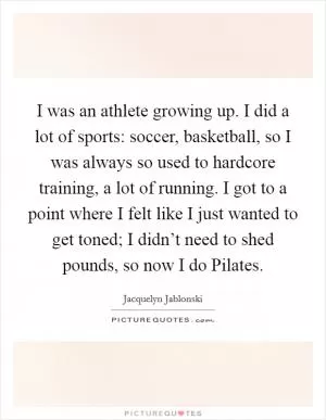 I was an athlete growing up. I did a lot of sports: soccer, basketball, so I was always so used to hardcore training, a lot of running. I got to a point where I felt like I just wanted to get toned; I didn’t need to shed pounds, so now I do Pilates Picture Quote #1