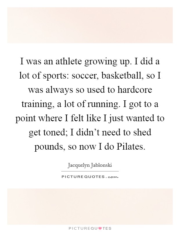 I was an athlete growing up. I did a lot of sports: soccer, basketball, so I was always so used to hardcore training, a lot of running. I got to a point where I felt like I just wanted to get toned; I didn't need to shed pounds, so now I do Pilates Picture Quote #1