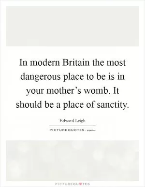 In modern Britain the most dangerous place to be is in your mother’s womb. It should be a place of sanctity Picture Quote #1