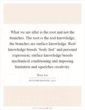 What we are after is the root and not the branches. The root is the real knowledge; the branches are surface knowledge. Real knowledge breeds ‘body feel’ and personal expression; surface knowledge breeds mechanical conditioning and imposing limitation and squelches creativity Picture Quote #1