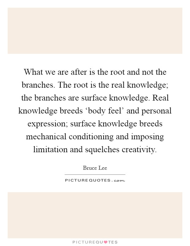 What we are after is the root and not the branches. The root is the real knowledge; the branches are surface knowledge. Real knowledge breeds ‘body feel' and personal expression; surface knowledge breeds mechanical conditioning and imposing limitation and squelches creativity Picture Quote #1