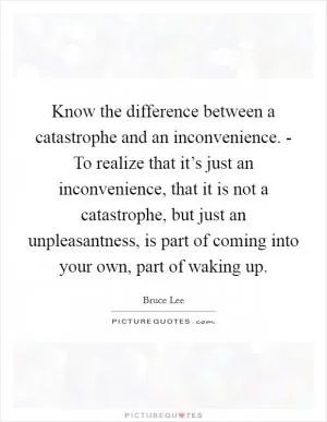 Know the difference between a catastrophe and an inconvenience. - To realize that it’s just an inconvenience, that it is not a catastrophe, but just an unpleasantness, is part of coming into your own, part of waking up Picture Quote #1