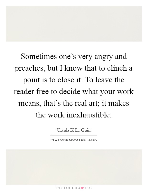 Sometimes one's very angry and preaches, but I know that to clinch a point is to close it. To leave the reader free to decide what your work means, that's the real art; it makes the work inexhaustible Picture Quote #1
