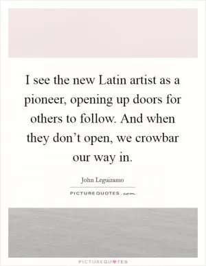 I see the new Latin artist as a pioneer, opening up doors for others to follow. And when they don’t open, we crowbar our way in Picture Quote #1