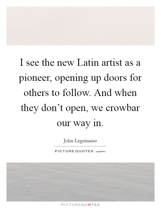 I see the new Latin artist as a pioneer, opening up doors for others to follow. And when they don't open, we crowbar our way in Picture Quote #1