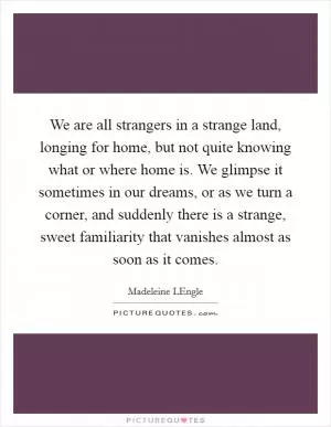 We are all strangers in a strange land, longing for home, but not quite knowing what or where home is. We glimpse it sometimes in our dreams, or as we turn a corner, and suddenly there is a strange, sweet familiarity that vanishes almost as soon as it comes Picture Quote #1
