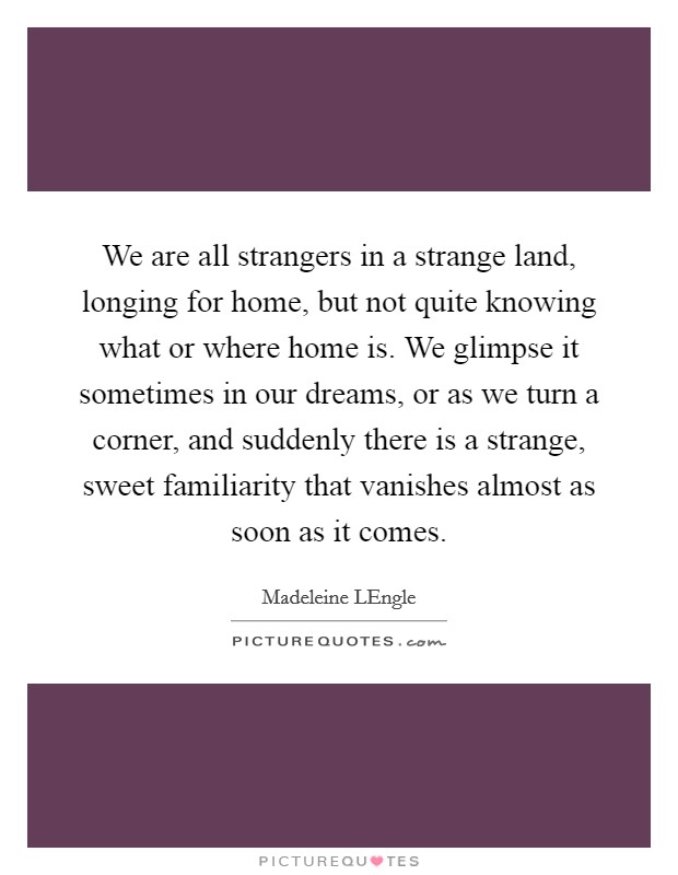 We are all strangers in a strange land, longing for home, but not quite knowing what or where home is. We glimpse it sometimes in our dreams, or as we turn a corner, and suddenly there is a strange, sweet familiarity that vanishes almost as soon as it comes Picture Quote #1