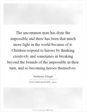 The uncommon man has done the impossible and there has been that much more light in the world because of it. Children respond to heroes by thinking creatively and sometimes in breaking beyond the bounds of the impossible in their turn, and so becoming heroes themselves Picture Quote #1