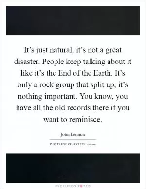 It’s just natural, it’s not a great disaster. People keep talking about it like it’s the End of the Earth. It’s only a rock group that split up, it’s nothing important. You know, you have all the old records there if you want to reminisce Picture Quote #1
