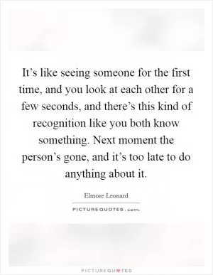 It’s like seeing someone for the first time, and you look at each other for a few seconds, and there’s this kind of recognition like you both know something. Next moment the person’s gone, and it’s too late to do anything about it Picture Quote #1