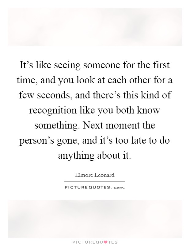 It's like seeing someone for the first time, and you look at each other for a few seconds, and there's this kind of recognition like you both know something. Next moment the person's gone, and it's too late to do anything about it Picture Quote #1