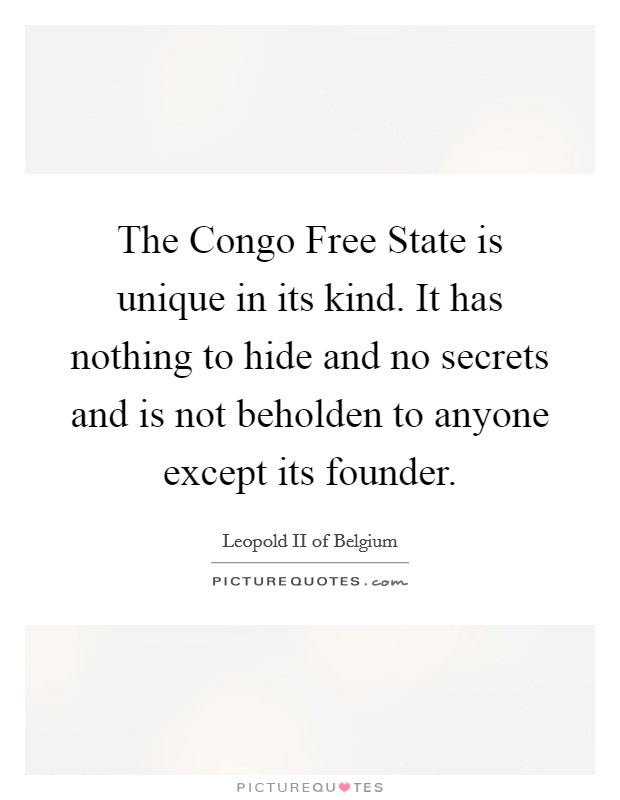 The Congo Free State is unique in its kind. It has nothing to hide and no secrets and is not beholden to anyone except its founder Picture Quote #1