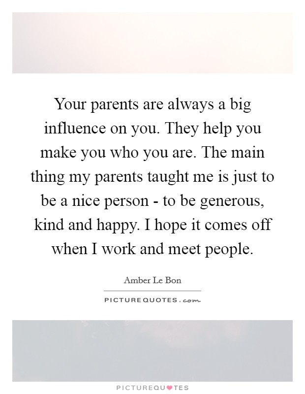 Your parents are always a big influence on you. They help you make you who you are. The main thing my parents taught me is just to be a nice person - to be generous, kind and happy. I hope it comes off when I work and meet people Picture Quote #1