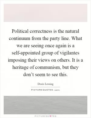 Political correctness is the natural continuum from the party line. What we are seeing once again is a self-appointed group of vigilantes imposing their views on others. It is a heritage of communism, but they don’t seem to see this Picture Quote #1