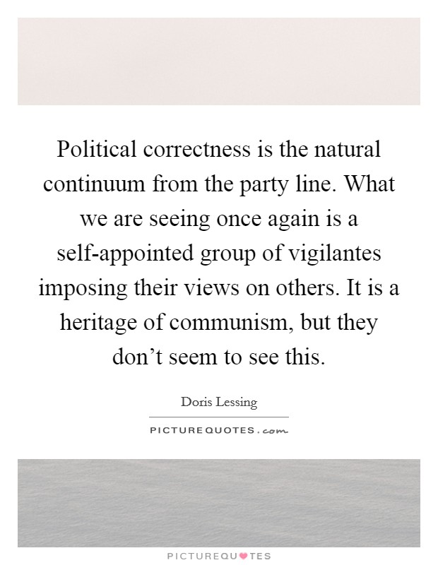 Political correctness is the natural continuum from the party line. What we are seeing once again is a self-appointed group of vigilantes imposing their views on others. It is a heritage of communism, but they don't seem to see this Picture Quote #1