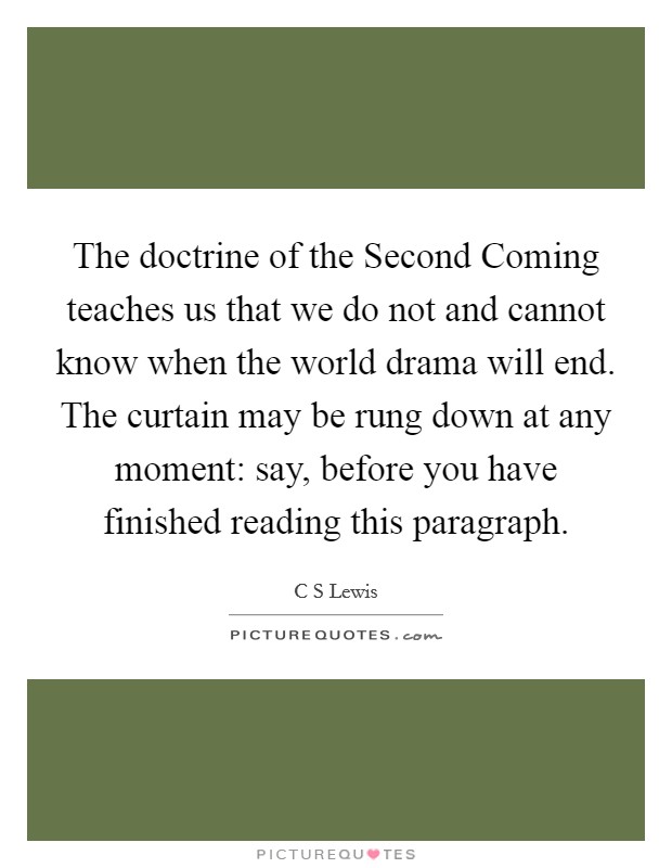 The doctrine of the Second Coming teaches us that we do not and cannot know when the world drama will end. The curtain may be rung down at any moment: say, before you have finished reading this paragraph Picture Quote #1