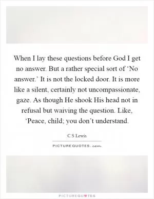 When I lay these questions before God I get no answer. But a rather special sort of ‘No answer.’ It is not the locked door. It is more like a silent, certainly not uncompassionate, gaze. As though He shook His head not in refusal but waiving the question. Like, ‘Peace, child; you don’t understand Picture Quote #1