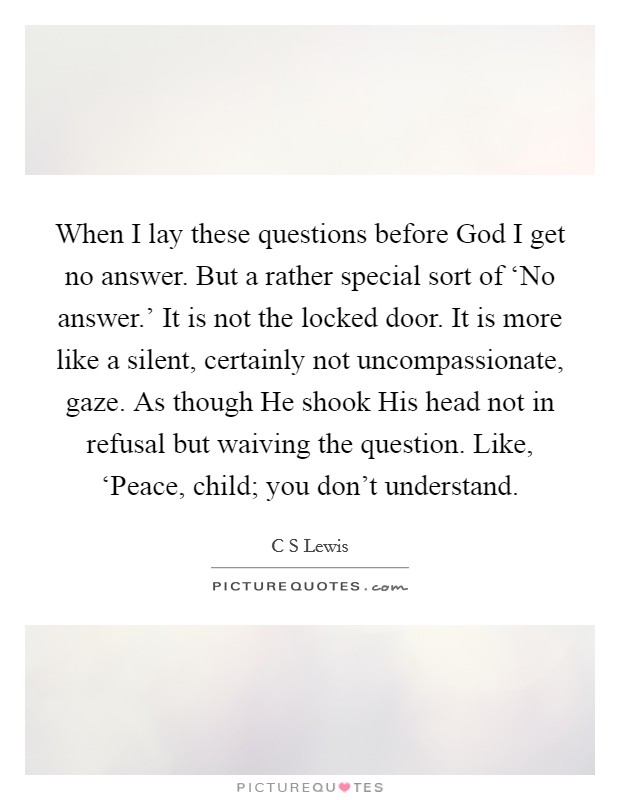When I lay these questions before God I get no answer. But a rather special sort of ‘No answer.' It is not the locked door. It is more like a silent, certainly not uncompassionate, gaze. As though He shook His head not in refusal but waiving the question. Like, ‘Peace, child; you don't understand Picture Quote #1