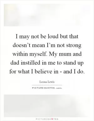 I may not be loud but that doesn’t mean I’m not strong within myself. My mum and dad instilled in me to stand up for what I believe in - and I do Picture Quote #1