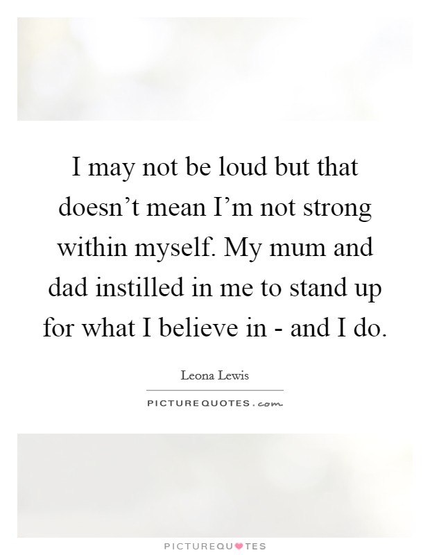 I may not be loud but that doesn't mean I'm not strong within myself. My mum and dad instilled in me to stand up for what I believe in - and I do Picture Quote #1