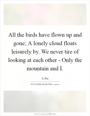 All the birds have flown up and gone; A lonely cloud floats leisurely by. We never tire of looking at each other - Only the mountain and I Picture Quote #1