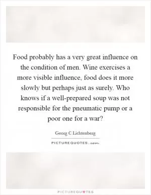 Food probably has a very great influence on the condition of men. Wine exercises a more visible influence, food does it more slowly but perhaps just as surely. Who knows if a well-prepared soup was not responsible for the pneumatic pump or a poor one for a war? Picture Quote #1