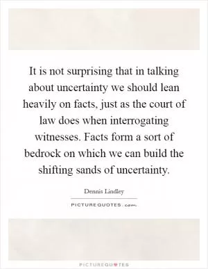 It is not surprising that in talking about uncertainty we should lean heavily on facts, just as the court of law does when interrogating witnesses. Facts form a sort of bedrock on which we can build the shifting sands of uncertainty Picture Quote #1