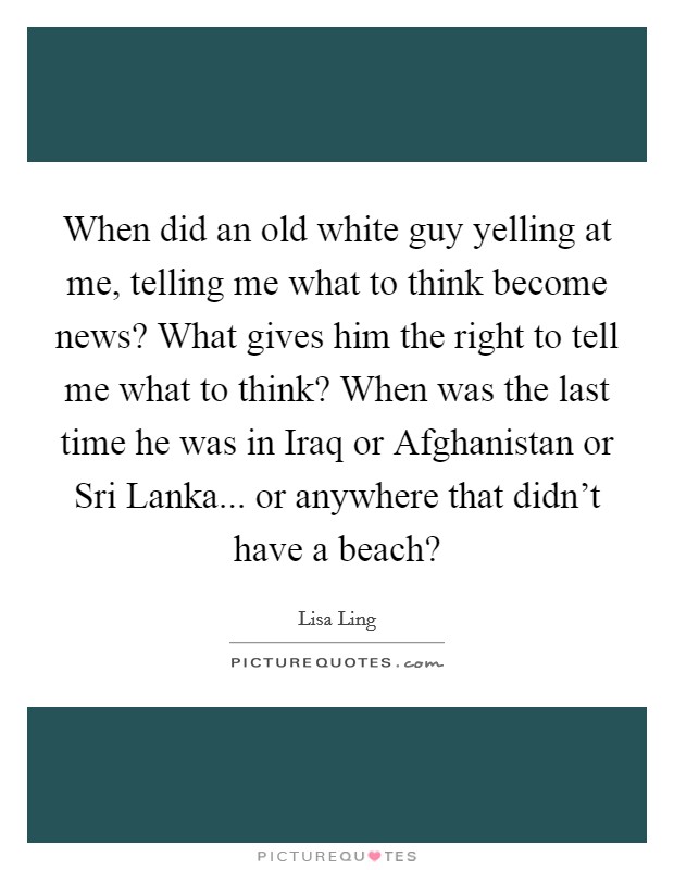 When did an old white guy yelling at me, telling me what to think become news? What gives him the right to tell me what to think? When was the last time he was in Iraq or Afghanistan or Sri Lanka... or anywhere that didn't have a beach? Picture Quote #1
