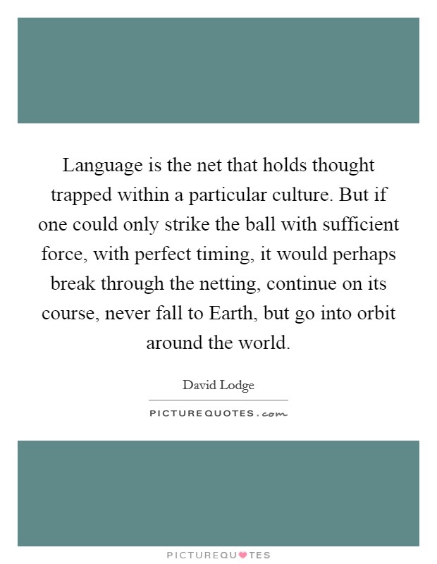 Language is the net that holds thought trapped within a particular culture. But if one could only strike the ball with sufficient force, with perfect timing, it would perhaps break through the netting, continue on its course, never fall to Earth, but go into orbit around the world Picture Quote #1
