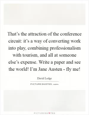 That’s the attraction of the conference circuit: it’s a way of converting work into play, combining professionalism with tourism, and all at someone else’s expense. Write a paper and see the world! I’m Jane Austen - fly me! Picture Quote #1