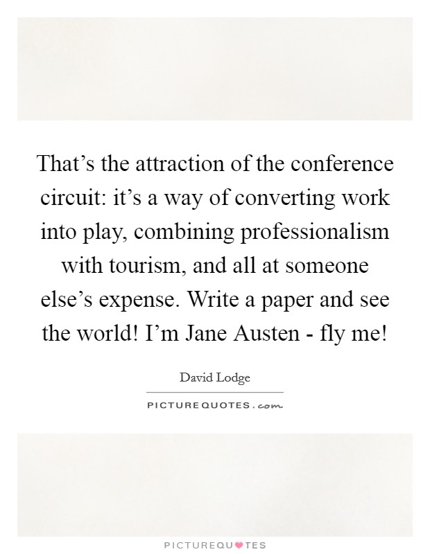 That's the attraction of the conference circuit: it's a way of converting work into play, combining professionalism with tourism, and all at someone else's expense. Write a paper and see the world! I'm Jane Austen - fly me! Picture Quote #1