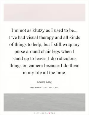 I’m not as klutzy as I used to be... I’ve had visual therapy and all kinds of things to help, but I still wrap my purse around chair legs when I stand up to leave. I do ridiculous things on camera because I do them in my life all the time Picture Quote #1