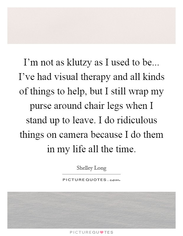 I'm not as klutzy as I used to be... I've had visual therapy and all kinds of things to help, but I still wrap my purse around chair legs when I stand up to leave. I do ridiculous things on camera because I do them in my life all the time Picture Quote #1
