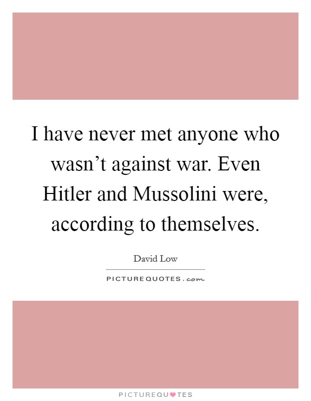 I have never met anyone who wasn't against war. Even Hitler and Mussolini were, according to themselves Picture Quote #1