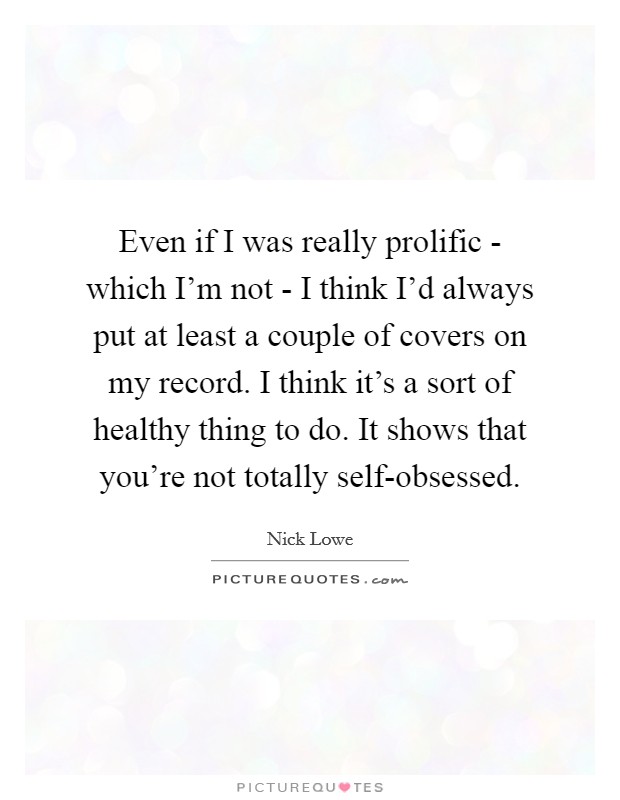Even if I was really prolific - which I'm not - I think I'd always put at least a couple of covers on my record. I think it's a sort of healthy thing to do. It shows that you're not totally self-obsessed Picture Quote #1
