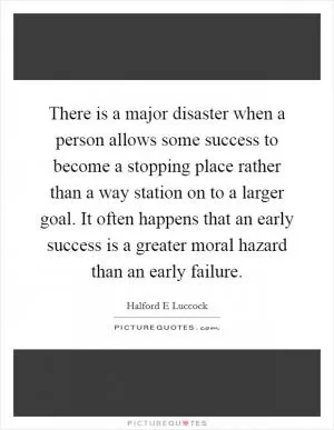There is a major disaster when a person allows some success to become a stopping place rather than a way station on to a larger goal. It often happens that an early success is a greater moral hazard than an early failure Picture Quote #1
