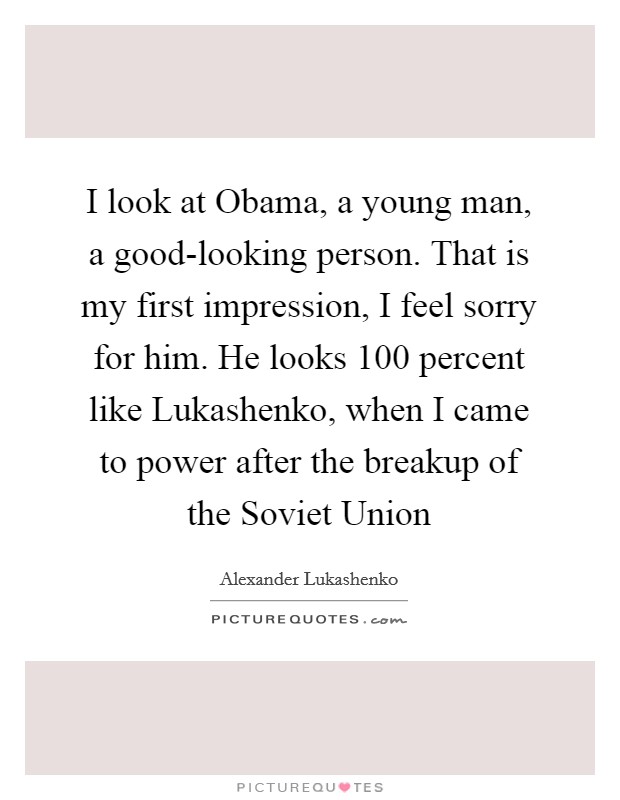 I look at Obama, a young man, a good-looking person. That is my first impression, I feel sorry for him. He looks 100 percent like Lukashenko, when I came to power after the breakup of the Soviet Union Picture Quote #1