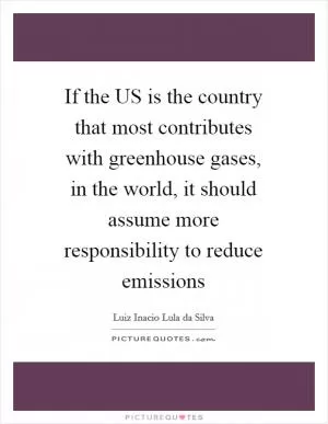 If the US is the country that most contributes with greenhouse gases, in the world, it should assume more responsibility to reduce emissions Picture Quote #1