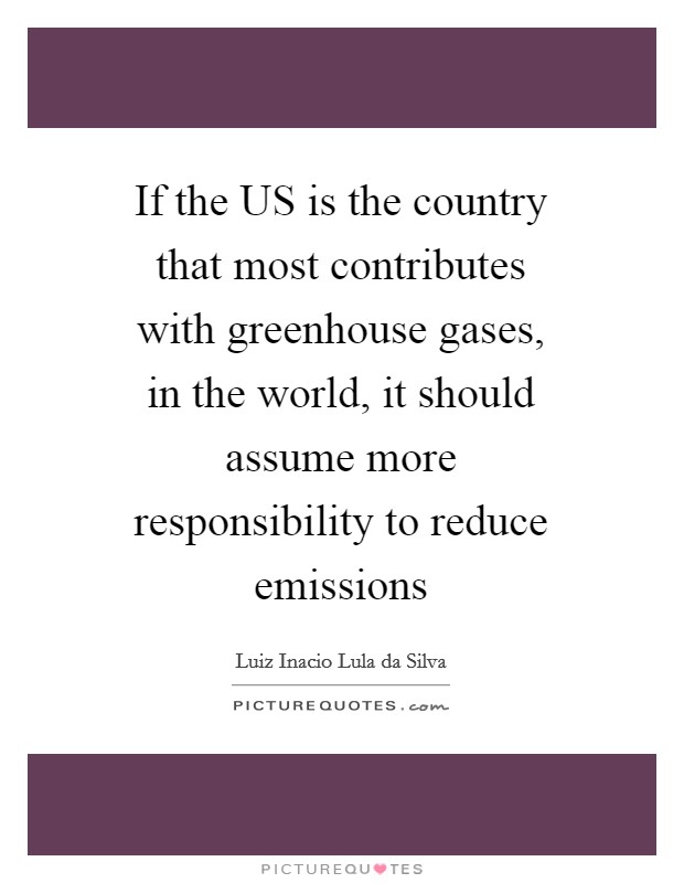 If the US is the country that most contributes with greenhouse gases, in the world, it should assume more responsibility to reduce emissions Picture Quote #1