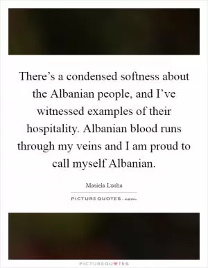 There’s a condensed softness about the Albanian people, and I’ve witnessed examples of their hospitality. Albanian blood runs through my veins and I am proud to call myself Albanian Picture Quote #1