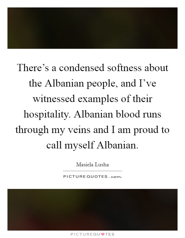 There's a condensed softness about the Albanian people, and I've witnessed examples of their hospitality. Albanian blood runs through my veins and I am proud to call myself Albanian Picture Quote #1