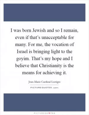 I was born Jewish and so I remain, even if that’s unacceptable for many. For me, the vocation of Israel is bringing light to the goyim. That’s my hope and I believe that Christianity is the means for achieving it Picture Quote #1