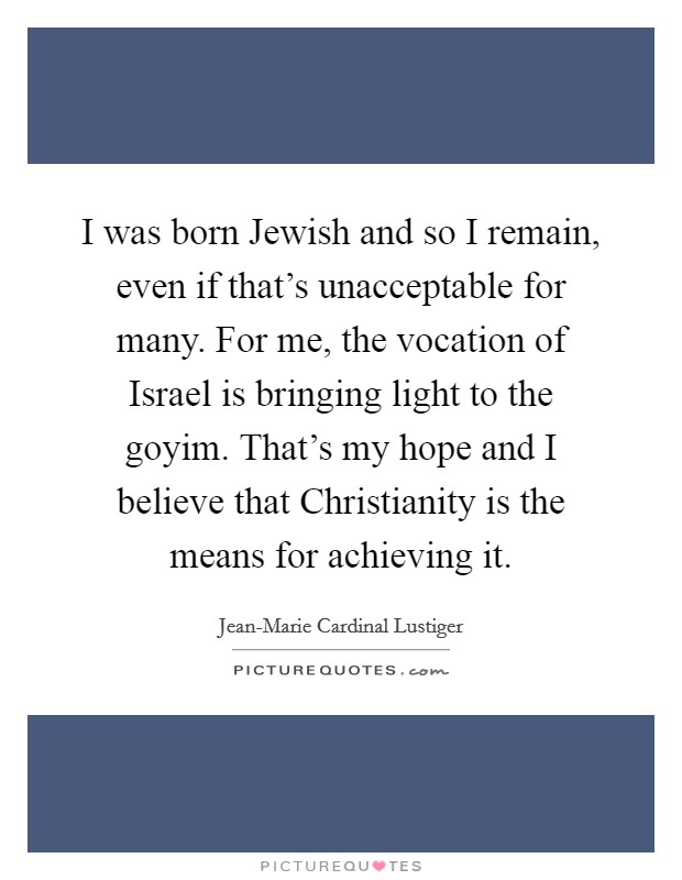 I was born Jewish and so I remain, even if that's unacceptable for many. For me, the vocation of Israel is bringing light to the goyim. That's my hope and I believe that Christianity is the means for achieving it Picture Quote #1