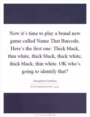 Now it’s time to play a brand new game called Name That Barcode. Here’s the first one: Thick black, thin white, thick black, thick white, thick black, thin white. OK who’s going to identify that? Picture Quote #1