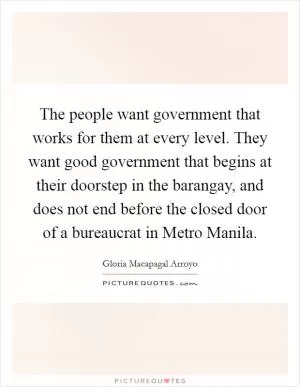 The people want government that works for them at every level. They want good government that begins at their doorstep in the barangay, and does not end before the closed door of a bureaucrat in Metro Manila Picture Quote #1