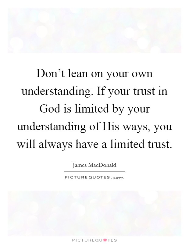 Don't lean on your own understanding. If your trust in God is limited by your understanding of His ways, you will always have a limited trust Picture Quote #1
