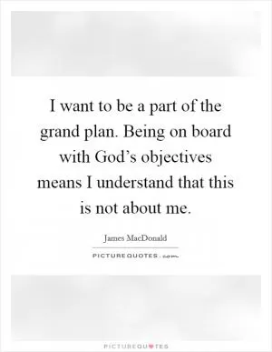 I want to be a part of the grand plan. Being on board with God’s objectives means I understand that this is not about me Picture Quote #1